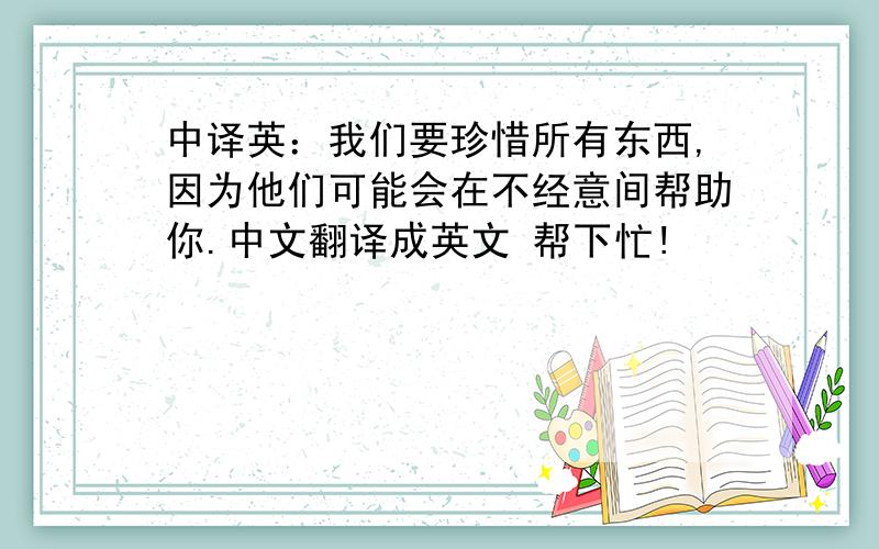 中译英：我们要珍惜所有东西,因为他们可能会在不经意间帮助你.中文翻译成英文 帮下忙!
