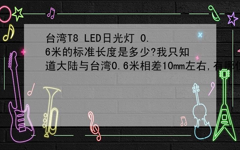 台湾T8 LED日光灯 0.6米的标准长度是多少?我只知道大陆与台湾0.6米相差10mm左右,有哪位知道台湾0.6米灯管的标准长度,