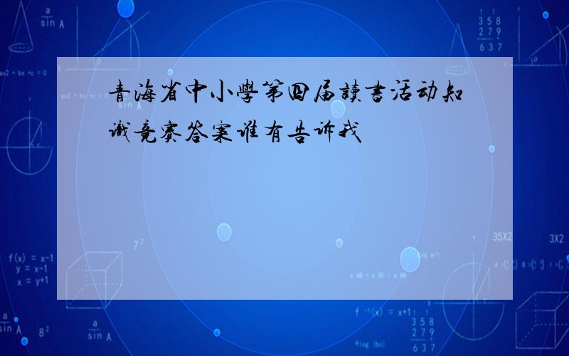 青海省中小学第四届读书活动知识竞赛答案谁有告诉我