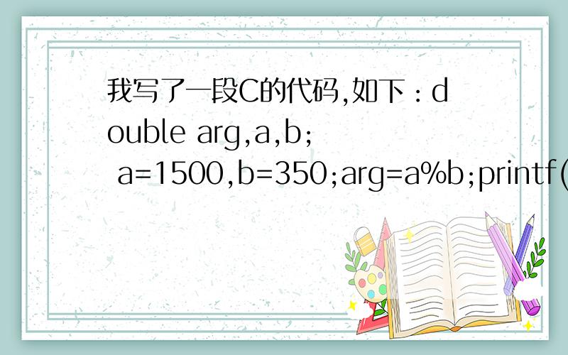 我写了一段C的代码,如下：double arg,a,b; a=1500,b=350;arg=a%b;printf(