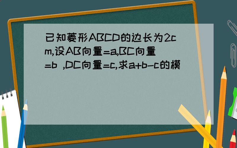 已知菱形ABCD的边长为2cm,设AB向量=a,BC向量=b ,DC向量=c,求a+b-c的模