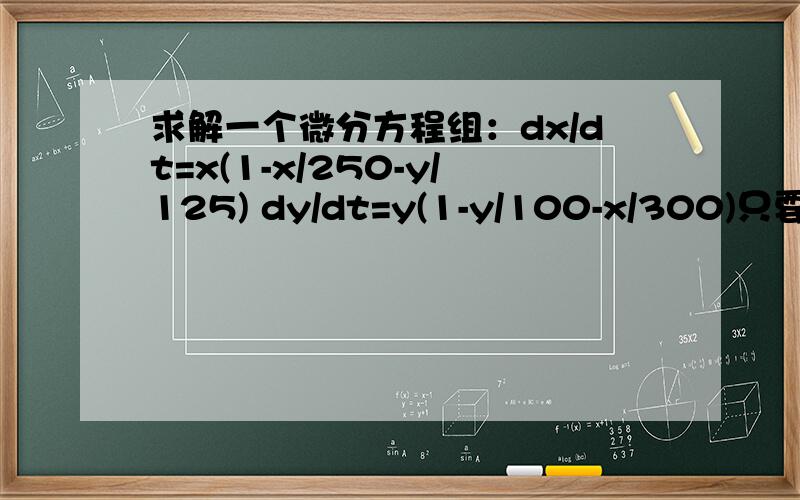 求解一个微分方程组：dx/dt=x(1-x/250-y/125) dy/dt=y(1-y/100-x/300)只要一组除常数解以外的解即可.方程组是：dx/dt=x(1-x/250-y/125)，dx/dt=x(1-x/250-y/125) 用matlab什么的解出来也行的。