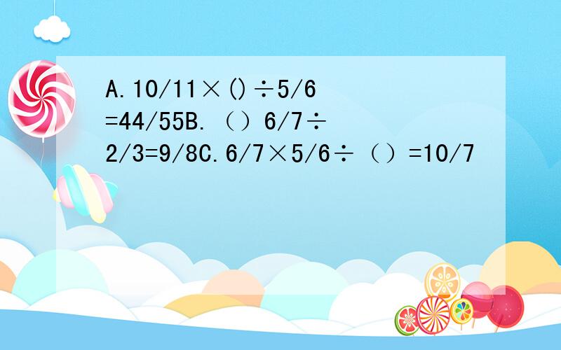 A.10/11×()÷5/6=44/55B.（）6/7÷2/3=9/8C.6/7×5/6÷（）=10/7