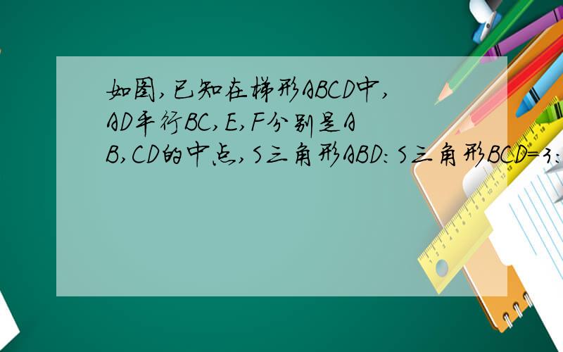 如图,已知在梯形ABCD中,AD平行BC,E,F分别是AB,CD的中点,S三角形ABD:S三角形BCD=3:7,求EF将梯形ABCD分成两部分的面积之比.