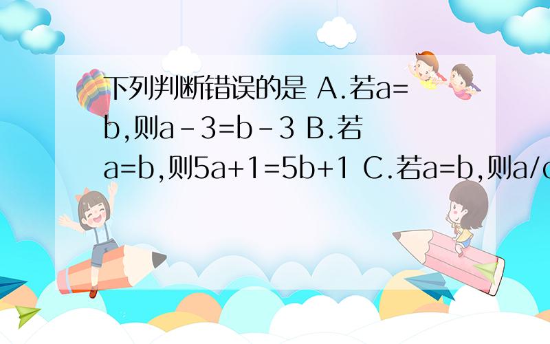 下列判断错误的是 A.若a=b,则a-3=b-3 B.若a=b,则5a+1=5b+1 C.若a=b,则a/c²+1=b/c²+1D.若ac²=bc²,则a=b