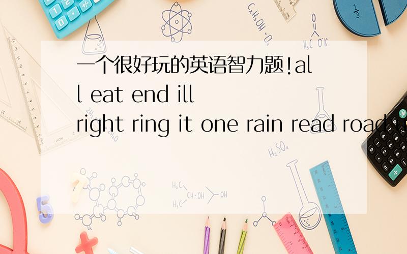 一个很好玩的英语智力题!all eat end ill right ring it one rain read road us 在单词前添上一个字母,使它们成为一个新的单词.