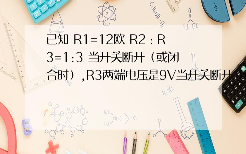 已知 R1=12欧 R2：R3=1:3 当开关断开（或闭合时）,R3两端电压是9V当开关断开（或闭合时）,A1的示数是2A开关同时断开或闭合求R2 R3的阻值 和电源的电压