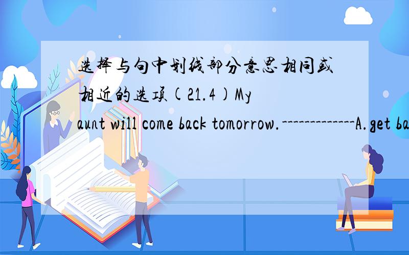选择与句中划线部分意思相同或相近的选项(21.4)My aunt will come back tomorrow.-------------A.get back B.return C.give back