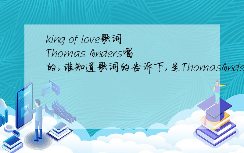 king of love歌词Thomas Anders唱的,谁知道歌词的告诉下,是ThomasAnders唱!正确是Thomas Anders就给分!