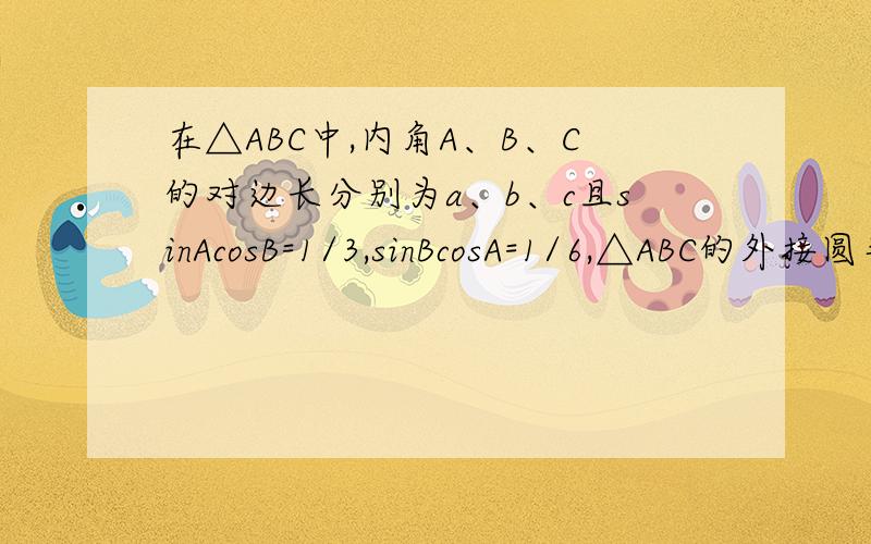 在△ABC中,内角A、B、C的对边长分别为a、b、c且sinAcosB=1/3,sinBcosA=1/6,△ABC的外接圆半径R=3.求a/b值在△ABC中,内角A、B、C的对边长分别为a、b、c且sinAcosB=1/3,sinBcosA=1/6,△ABC的外接圆半径R=3.求a/b的