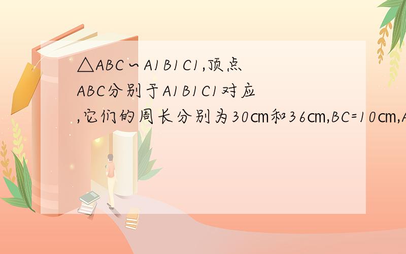 △ABC∽A1B1C1,顶点ABC分别于A1B1C1对应,它们的周长分别为30㎝和36㎝,BC=10㎝,A1C1=9㎝,求AC,B1C1长