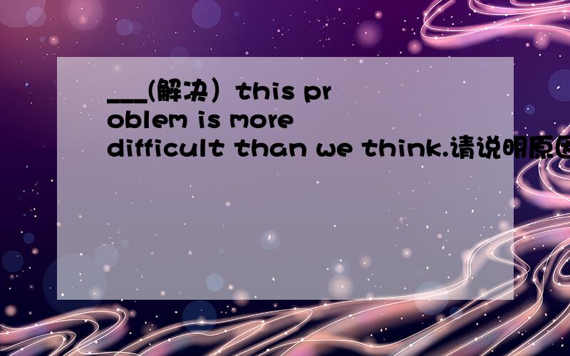 ___(解决）this problem is more difficult than we think.请说明原因.