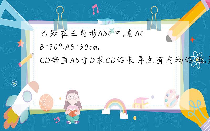 已知在三角形ABC中,角ACB=90°,AB=30cm,CD垂直AB于D求CD的长弄点有内涵的 就是缺，才会问