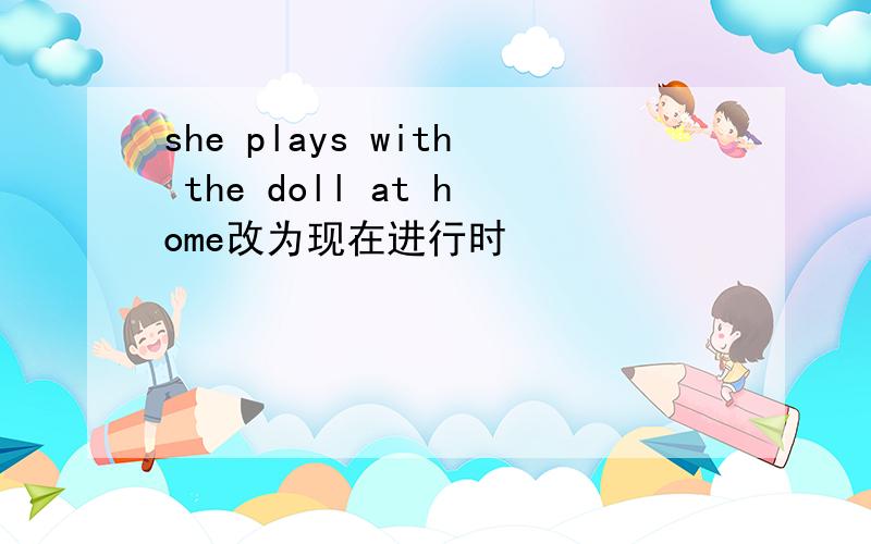 she plays with the doll at home改为现在进行时