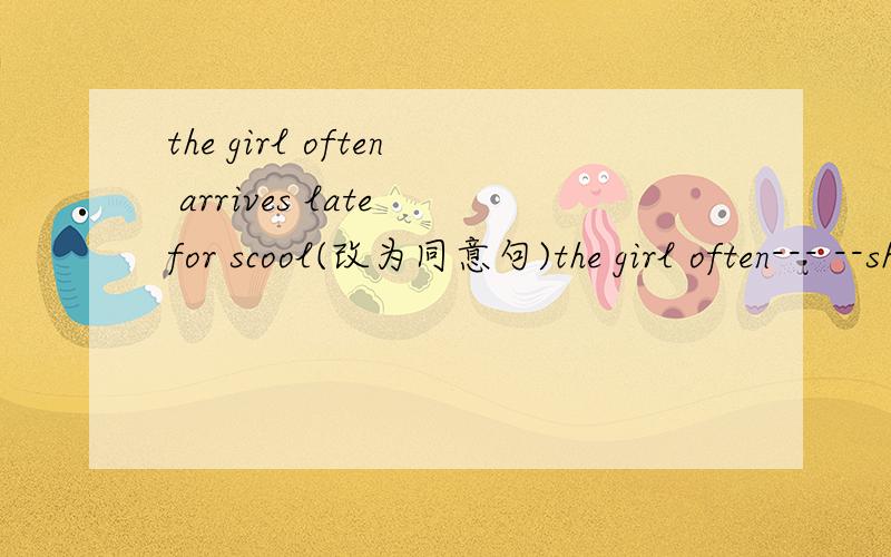 the girl often arrives late for scool(改为同意句)the girl often--- --shool--the girl often arrives late for scool(改为同意句）the girl often--- --school---/ the girl is often-- --school