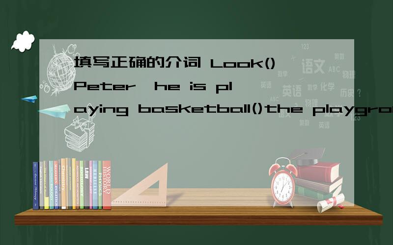 填写正确的介词 Look()Peter,he is playing basketball()the playground是介词不!
