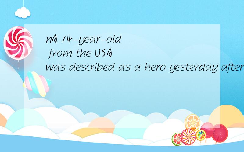 nA 14-year-old from the USA was described as a hero yesterday after he saved the life of a women inanother country的意思