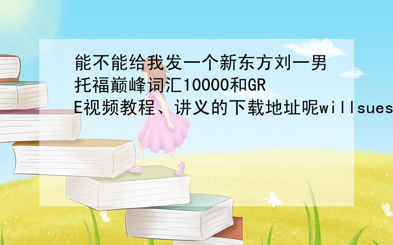 能不能给我发一个新东方刘一男托福巅峰词汇10000和GRE视频教程、讲义的下载地址呢willsuesu@sohu.com