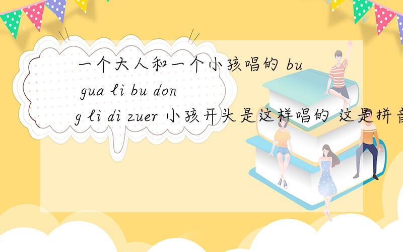 一个大人和一个小孩唱的 bu gua li bu dong li di zuer 小孩开头是这样唱的 这是拼音 读音是这样知道这歌的 麻烦说下歌名里面提到的最多的就是 bu gua