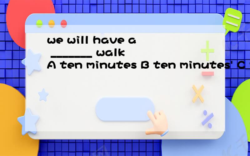 we will have a _______ walk A ten minutes B ten minutes' C ten-minutes D the-minute但是错的