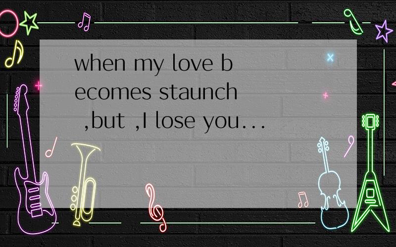 when my love becomes staunch ,but ,I lose you...