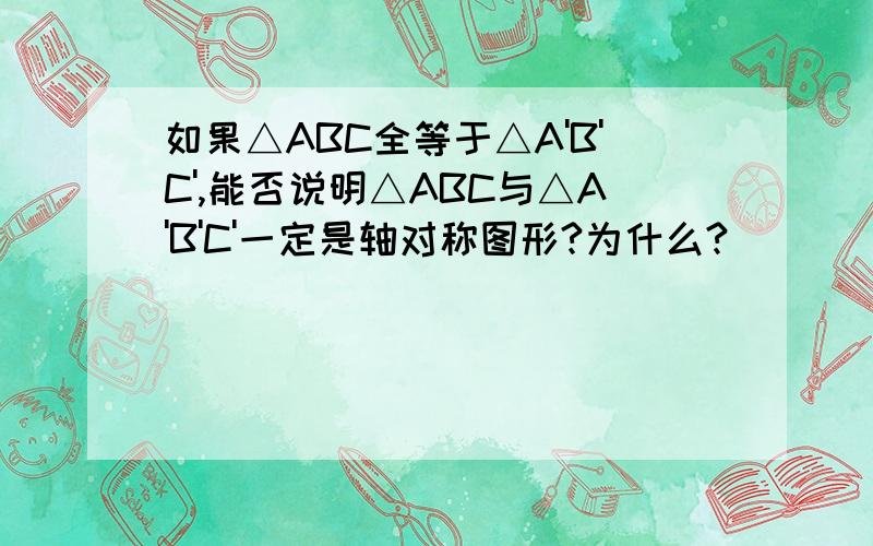 如果△ABC全等于△A'B'C',能否说明△ABC与△A'B'C'一定是轴对称图形?为什么?