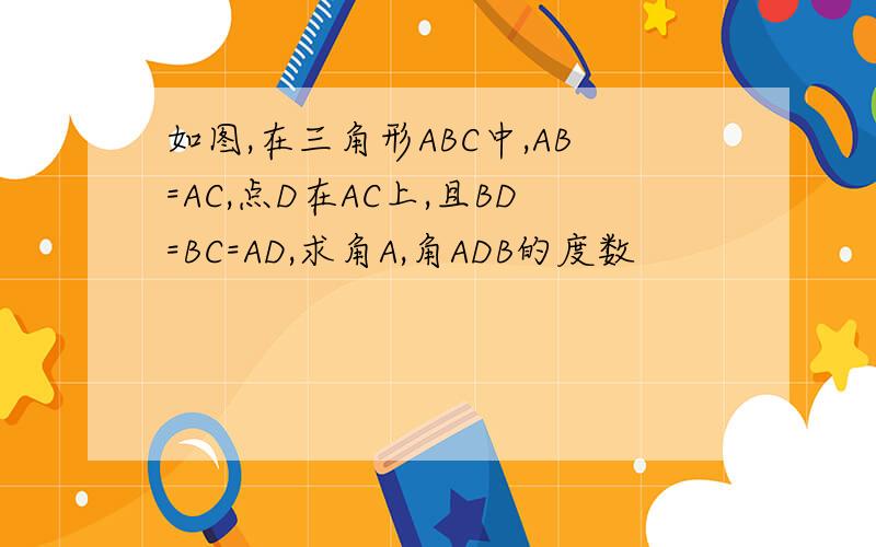 如图,在三角形ABC中,AB=AC,点D在AC上,且BD=BC=AD,求角A,角ADB的度数