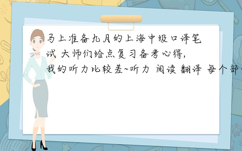马上准备九月的上海中级口译笔试 大师们给点复习备考心得,我的听力比较差~听力 阅读 翻译 每个部分 定当高分酬谢