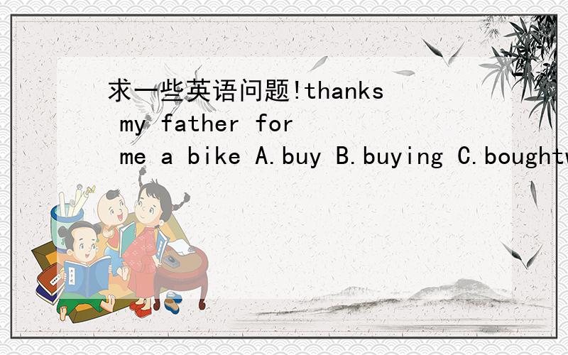 求一些英语问题!thanks my father for me a bike A.buy B.buying C.boughtwhat about to the tape?A.listened B.listhens C.listeninghow about for a dictionary?A.shopping B.shopped C.shop