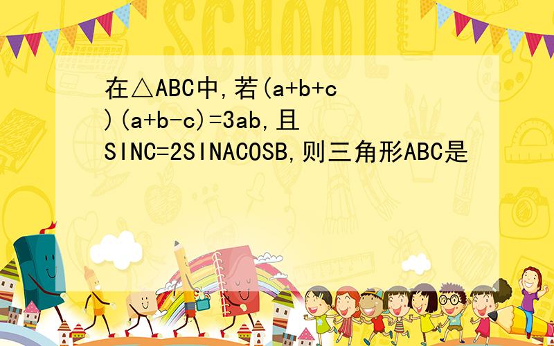 在△ABC中,若(a+b+c)(a+b-c)=3ab,且SINC=2SINACOSB,则三角形ABC是