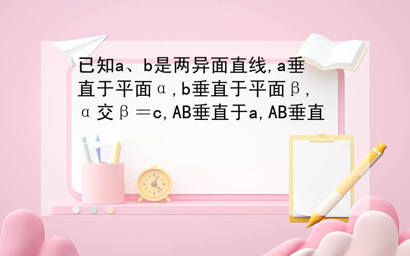 已知a、b是两异面直线,a垂直于平面α,b垂直于平面β,α交β＝c,AB垂直于a,AB垂直
