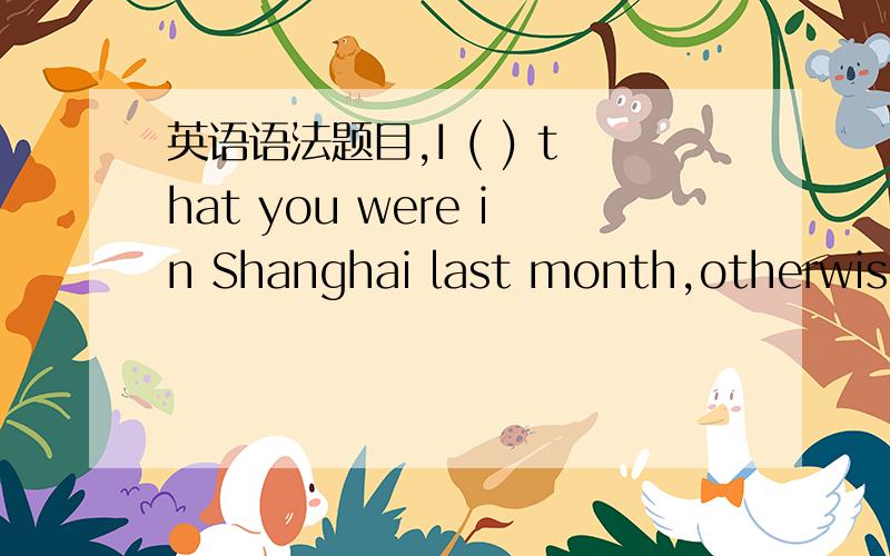 英语语法题目,I ( ) that you were in Shanghai last month,otherwise I ( ) you.A:had not known; would have visitB:had not known; would visitC:did not know; would have visitedD; did not know; would visit