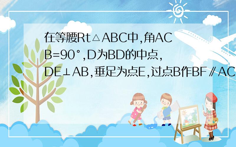 在等腰Rt△ABC中,角ACB=90°,D为BD的中点,DE⊥AB,垂足为点E,过点B作BF∥AC交DE的延长线于点F,连接CF（1）求证：CD=BFD为BC的中点