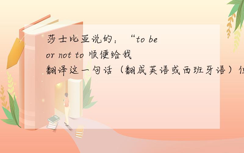 莎士比亚说的：“to be or not to 顺便给我翻译这一句话（翻成英语或西班牙语）但是语气一定要和中文相同哦!不然就不要写.中文意思：1.不看绝对会后悔呦!2.暴笑版《西游记》