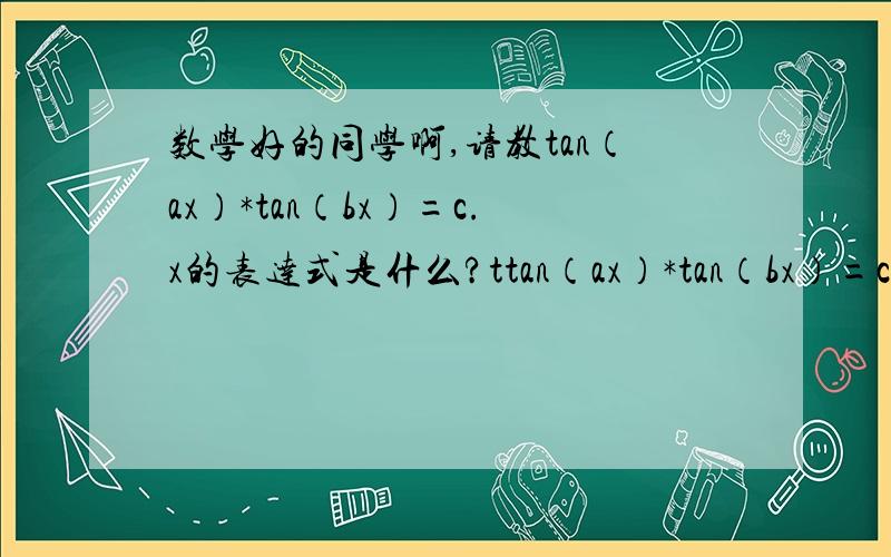 数学好的同学啊,请教tan（ax）*tan（bx）=c.x的表达式是什么?ttan（ax）*tan（bx）=c这就是个形式,里面abc都是已知的常数,x的表达式应该怎么写?