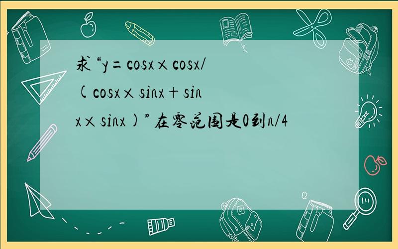 求“y=cosx×cosx/(cosx×sinx+sinx×sinx)”在零范围是0到n/4