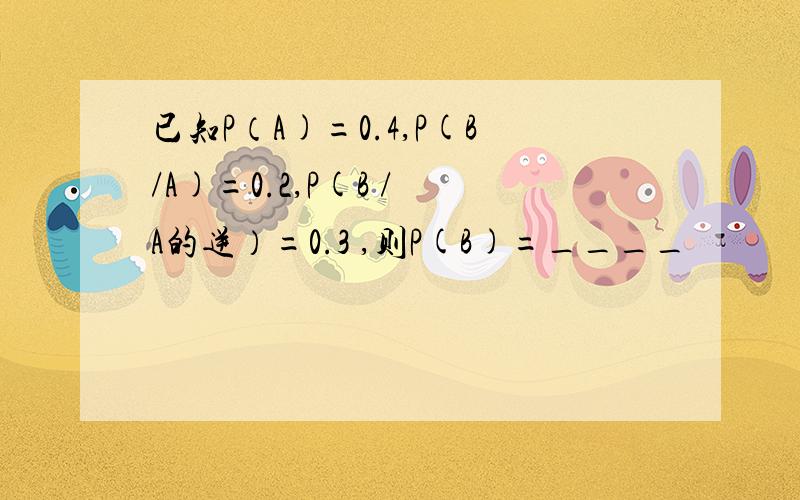 已知P（A)=0.4,P(B/A)=0.2,P(B / A的逆）=0.3 ,则P(B)=____