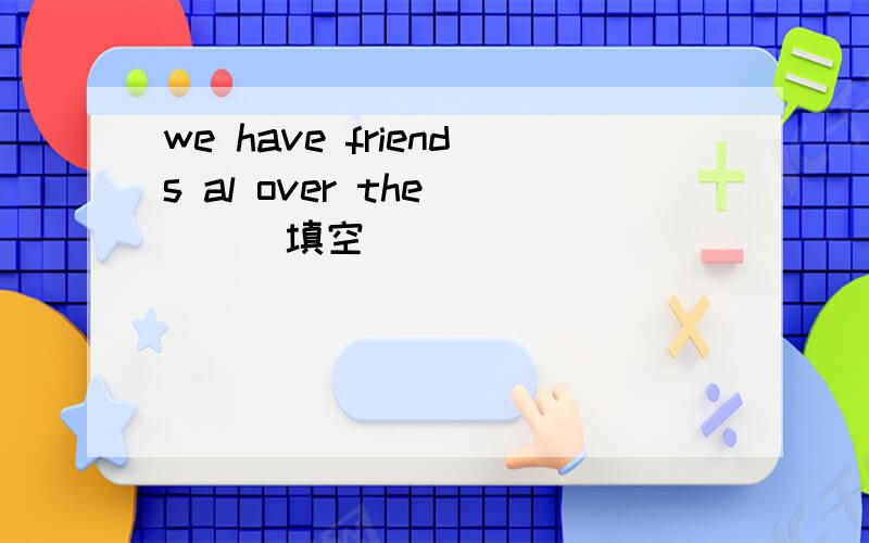 we have friends al over the ( ) 填空