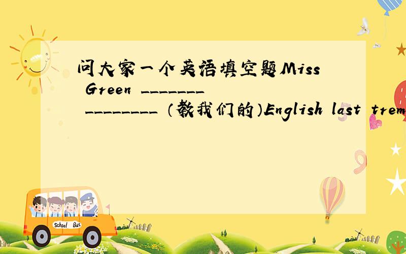 问大家一个英语填空题Miss Green _______ ________ （教我们的）English last trem.