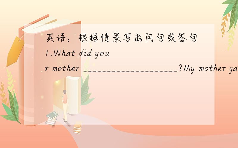 英语：根据情景写出问句或答句1.What did your mother ____________________?My mother gave me the shopping list.2.What ____________________________________?I need some water or juice.3.Do you like eating spicy food or sea food?_____________