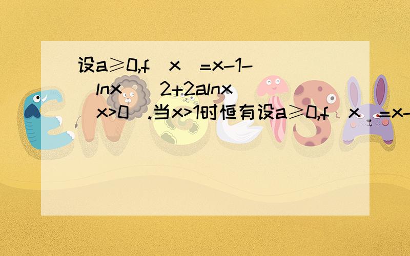 设a≥0,f(x)=x-1-(lnx)^2+2alnx (x>0).当x>1时恒有设a≥0,f(x)=x-1-(lnx)^2+2alnx(x>0) 求证:当x>1时,恒有x>(lnx)^2-2alnx+1