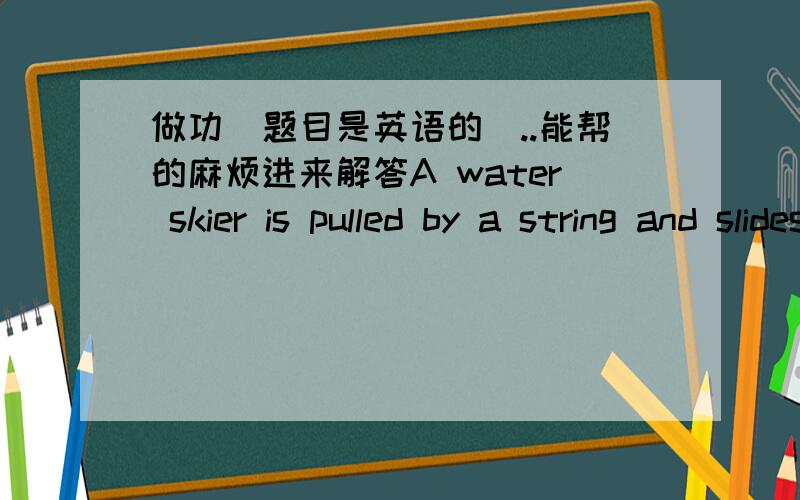 做功(题目是英语的)..能帮的麻烦进来解答A water skier is pulled by a string and slides on an inclined platform at a uniform speed of 10 ms^-1.The tension in the string is 375N.Assume the tension is the string is parallel to the displac