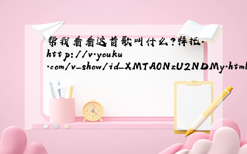 帮我看看这首歌叫什么?拜托.http://v.youku.com/v_show/id_XMTA0NzU2NDMy.html