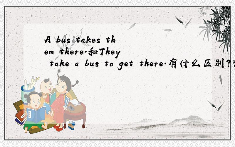 A bus takes them there.和They take a bus to get there.有什么区别?拜托详细讲解!多谢!