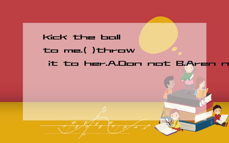 kick the ball to me.( )throw it to her.A.Don not B.Aren not C.Not