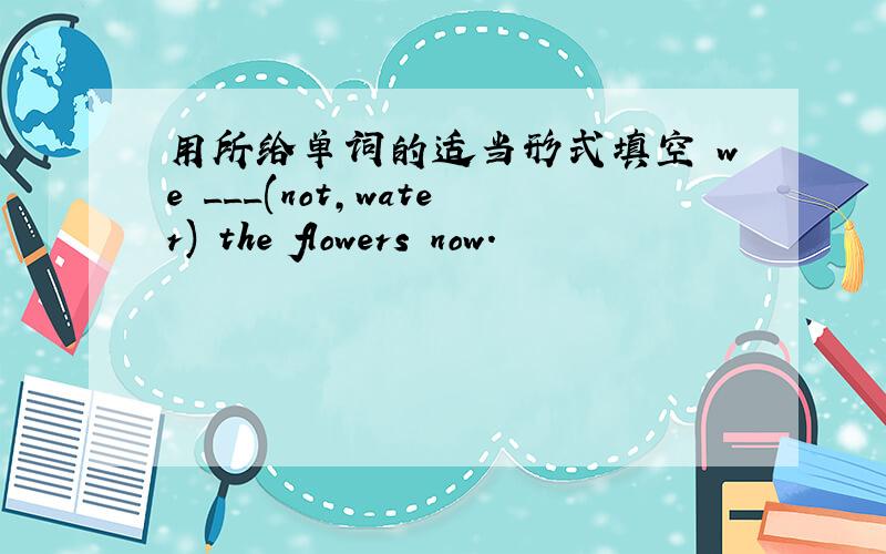 用所给单词的适当形式填空 we ___(not,water) the flowers now.