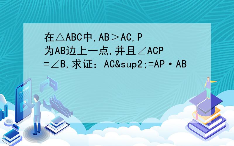 在△ABC中,AB＞AC,P为AB边上一点,并且∠ACP=∠B,求证：AC²=AP·AB