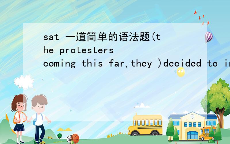 sat 一道简单的语法题(the protesters coming this far,they )decided to insist that thry meet with the president of the board before leaving the building .A the protesters coming this far ,theyB they ,coming this far ,the protestersC having come