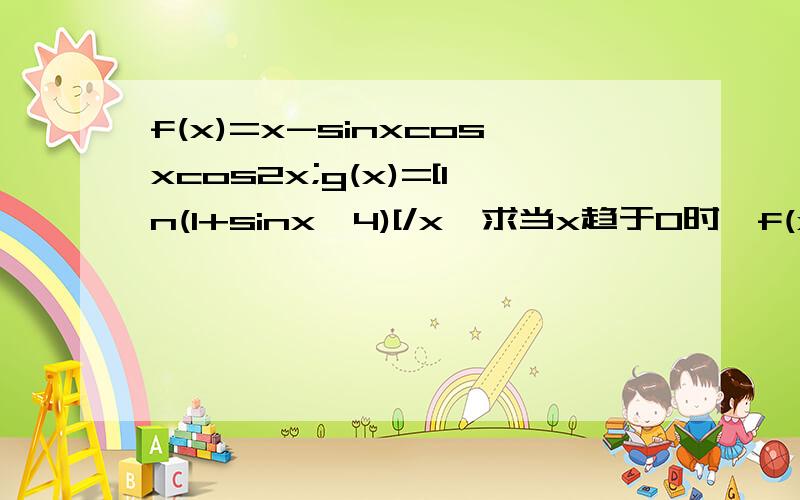 f(x)=x-sinxcosxcos2x;g(x)=[ln(1+sinx^4)[/x,求当x趋于0时,f(x)/g(x)