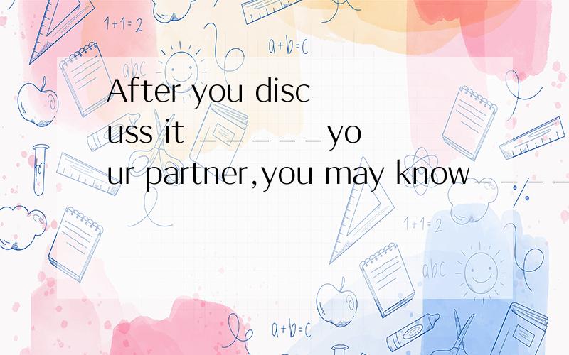 After you discuss it _____your partner,you may know_____to do with it.with;how b.with;what c.for;how d.for;what说出理由.